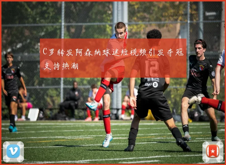 C罗转发阿森纳球迷短视频引发夺冠支持热潮