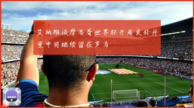艾纳维谈摩洛哥世界杯开局良好并重申将继续留在罗马