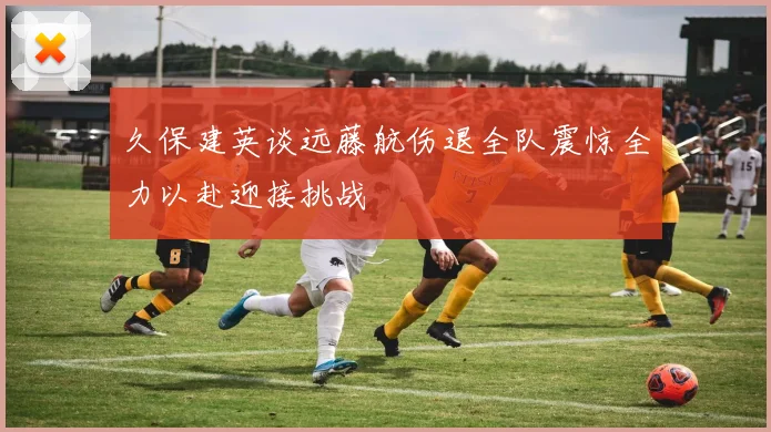 久保建英谈远藤航伤退全队震惊全力以赴迎接挑战
