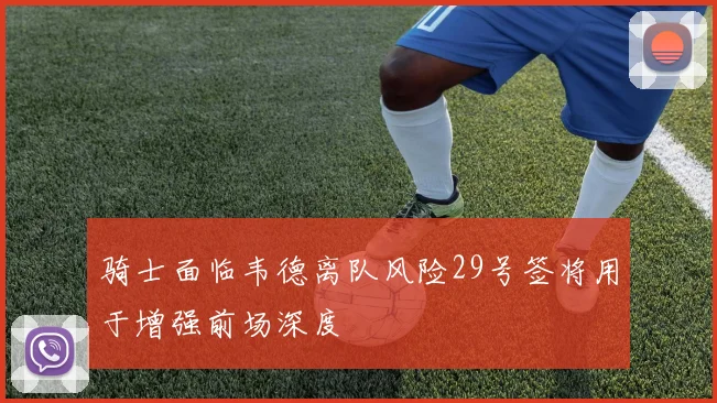 骑士面临韦德离队风险29号签将用于增强前场深度