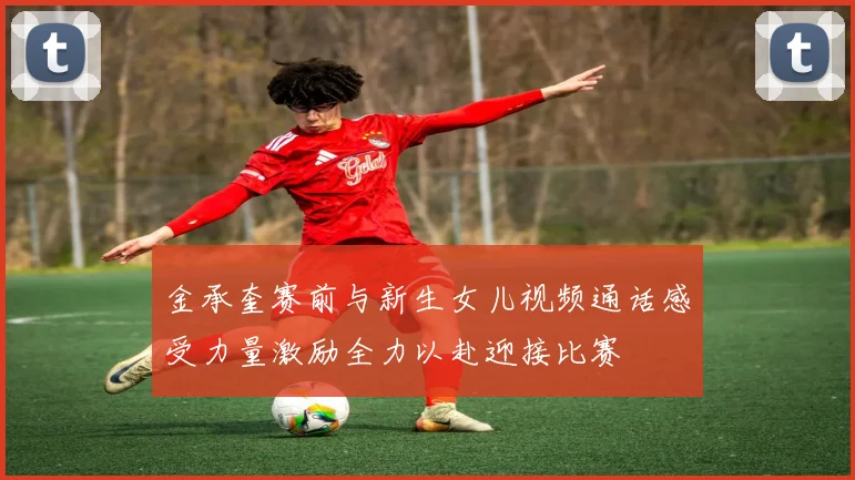 金承奎赛前与新生女儿视频通话感受力量激励全力以赴迎接比赛