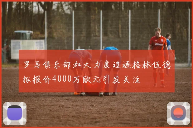 罗马俱乐部加大力度追逐格林伍德拟报价4000万欧元引发关注