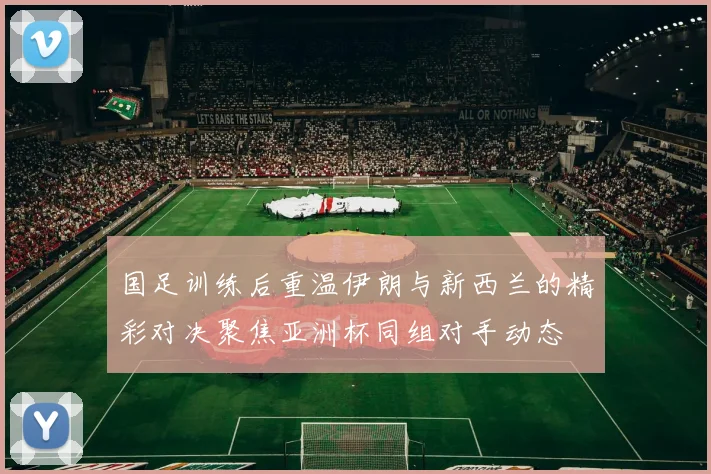 国足训练后重温伊朗与新西兰的精彩对决聚焦亚洲杯同组对手动态