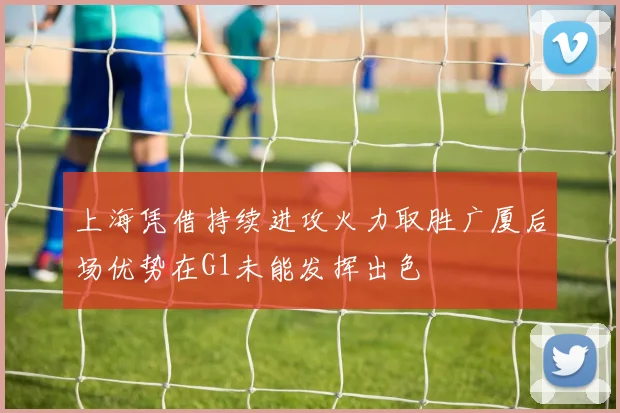 上海凭借持续进攻火力取胜广厦后场优势在G1未能发挥出色