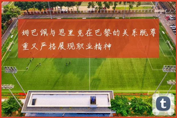 姆巴佩与恩里克在巴黎的关系既尊重又严格展现职业精神