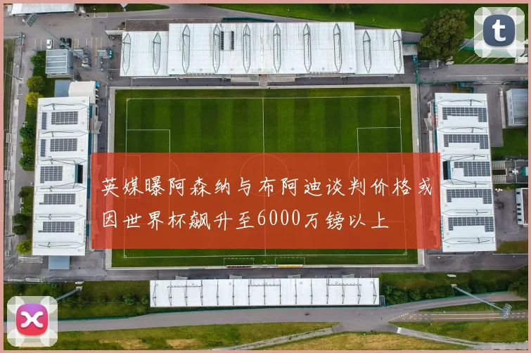 英媒曝阿森纳与布阿迪谈判价格或因世界杯飙升至6000万镑以上