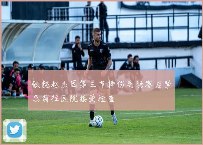 张懿赵杰因第三节摔伤离场赛后紧急前往医院接受检查