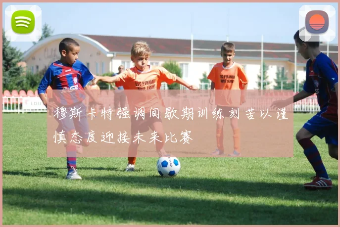 穆斯卡特强调间歇期训练刻苦以谨慎态度迎接未来比赛