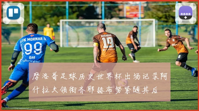 摩洛哥足球历史世界杯出场记录阿什拉夫领衔齐耶赫布努紧随其后