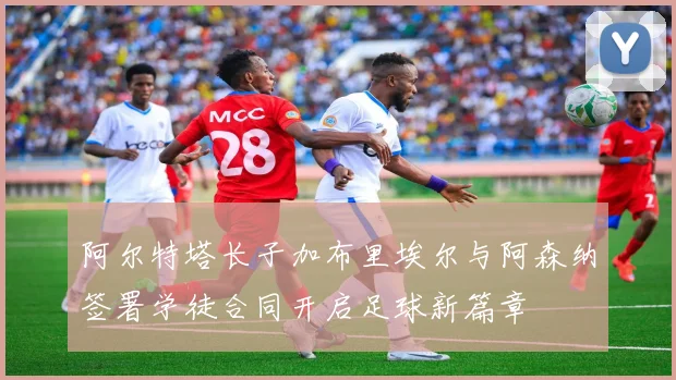 阿尔特塔长子加布里埃尔与阿森纳签署学徒合同开启足球新篇章