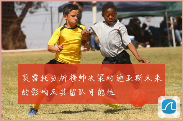 莫雷托分析穆帅决策对迪亚斯未来的影响及其留队可能性