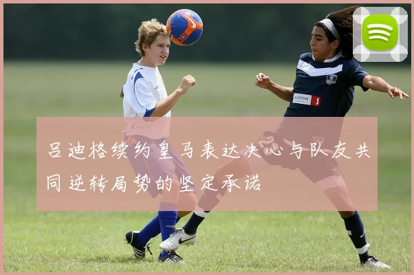 吕迪格续约皇马表达决心与队友共同逆转局势的坚定承诺