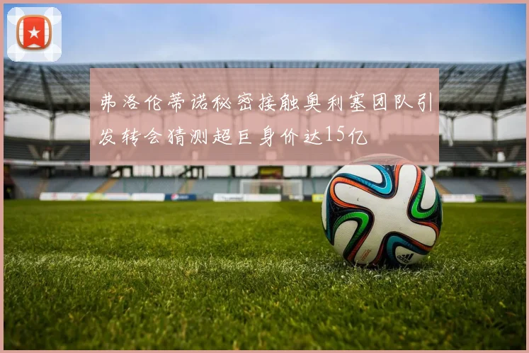 弗洛伦蒂诺秘密接触奥利塞团队引发转会猜测超巨身价达15亿