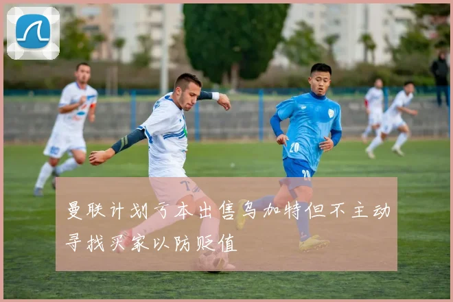 曼联计划亏本出售乌加特但不主动寻找买家以防贬值