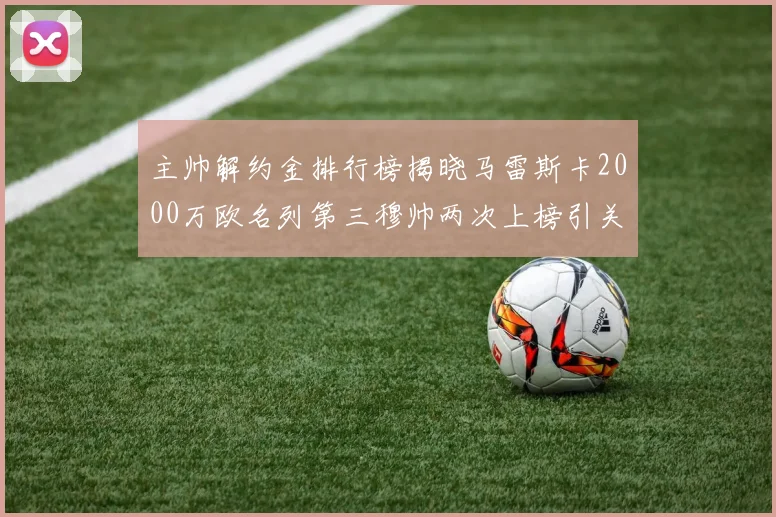 主帅解约金排行榜揭晓马雷斯卡2000万欧名列第三穆帅两次上榜引关注